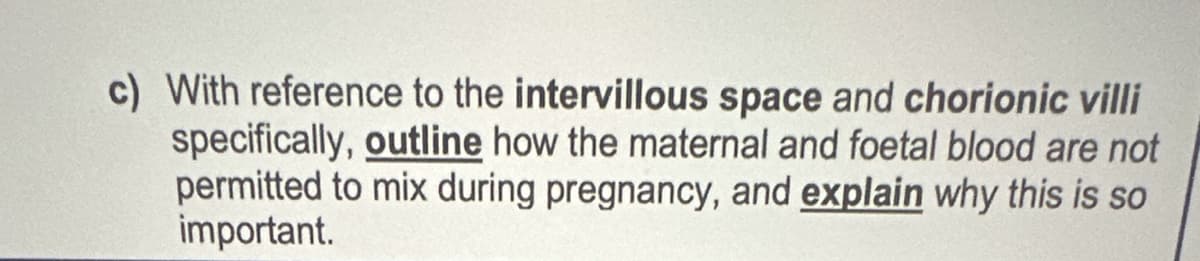 c) With reference to the intervillous space and chorionic villi
specifically, outline how the maternal and foetal blood are not
permitted to mix during pregnancy, and explain why this is so
important.