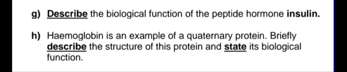 g) Describe the biological function of the peptide hormone insulin.
h) Haemoglobin is an example of a quaternary protein. Briefly
describe the structure of this protein and state its biological
function.