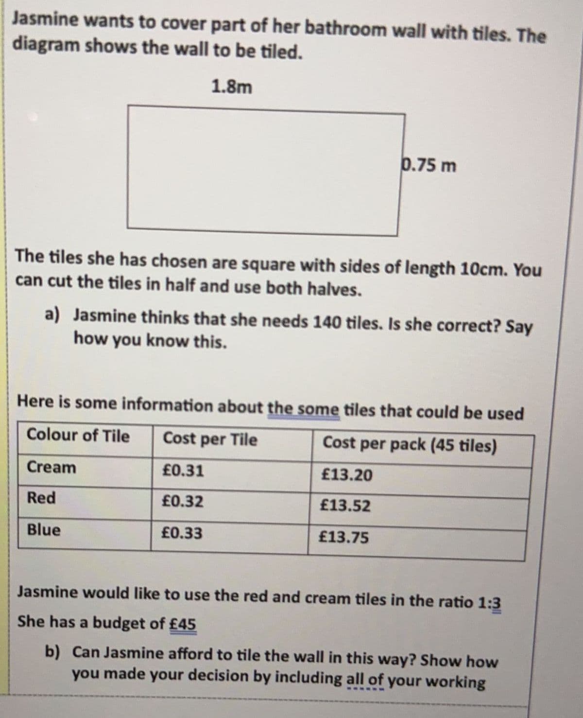 Jasmine wants to cover part of her bathroom wall with tiles. The
diagram shows the wall to be tiled.
1.8m
0.75 m
The tiles she has chosen are square with sides of length 10cm. You
can cut the tiles in half and use both halves.
a) Jasmine thinks that she needs 140 tiles. Is she correct? Say
how you know this.
Here is some information about the some tiles that could be used
Colour of Tile
Cost per Tile
Cost per pack (45 tiles)
Cream
£0.31
£13.20
Red
£0.32
£13.52
Blue
£0.33
£13.75
Jasmine would like to use the red and cream tiles in the ratio 1:3
She has a budget of £45
b) Can Jasmine afford to tile the wall in this way? Show how
you made your decision by including all of your working
ww-