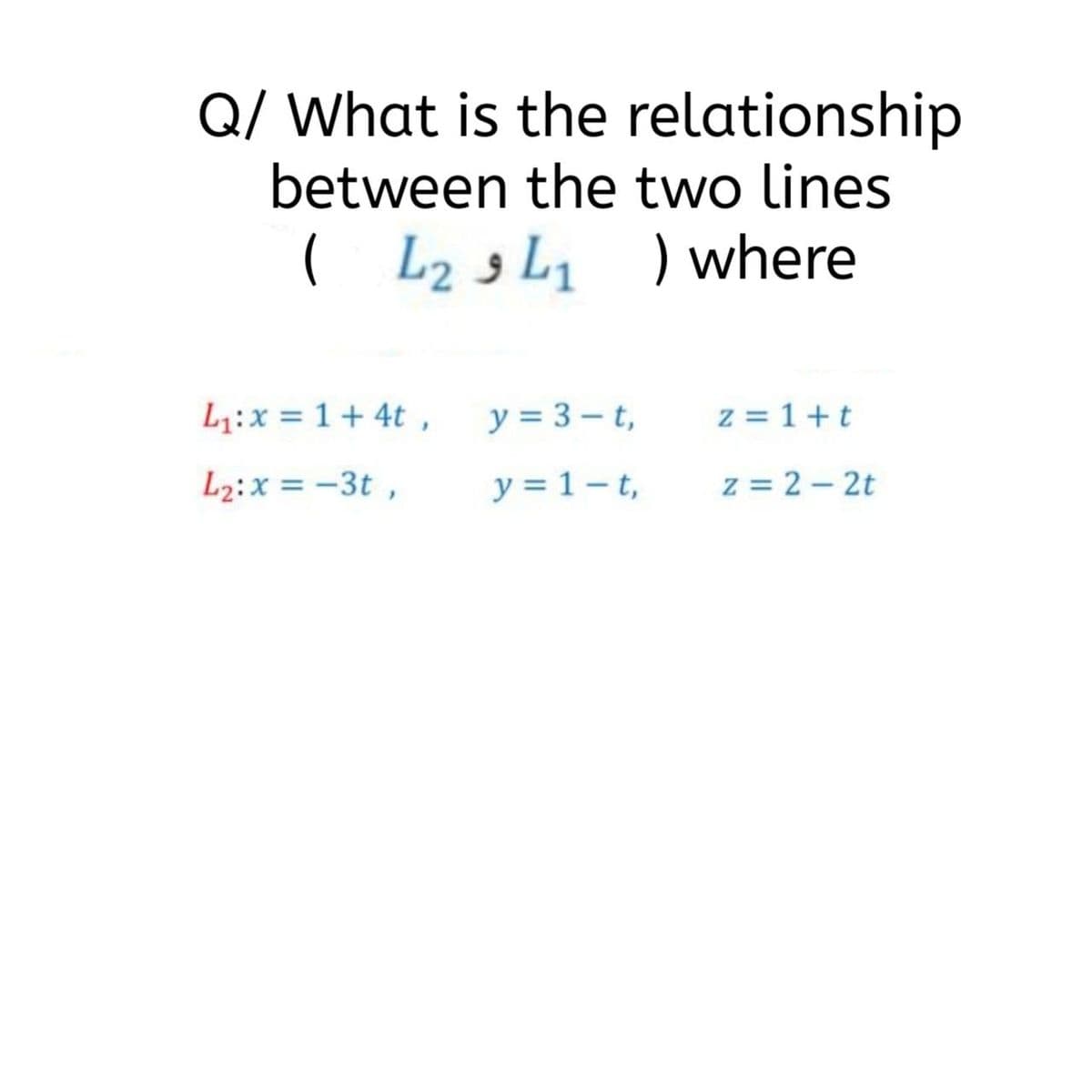 Q/ What is the relationship
between the two lines
( L23L, ) where
L1:x = 1+ 4t ,
y = 3 – t,
z = 1+t
L2:x = -3t ,
y = 1 – t,
z = 2 - 2t
