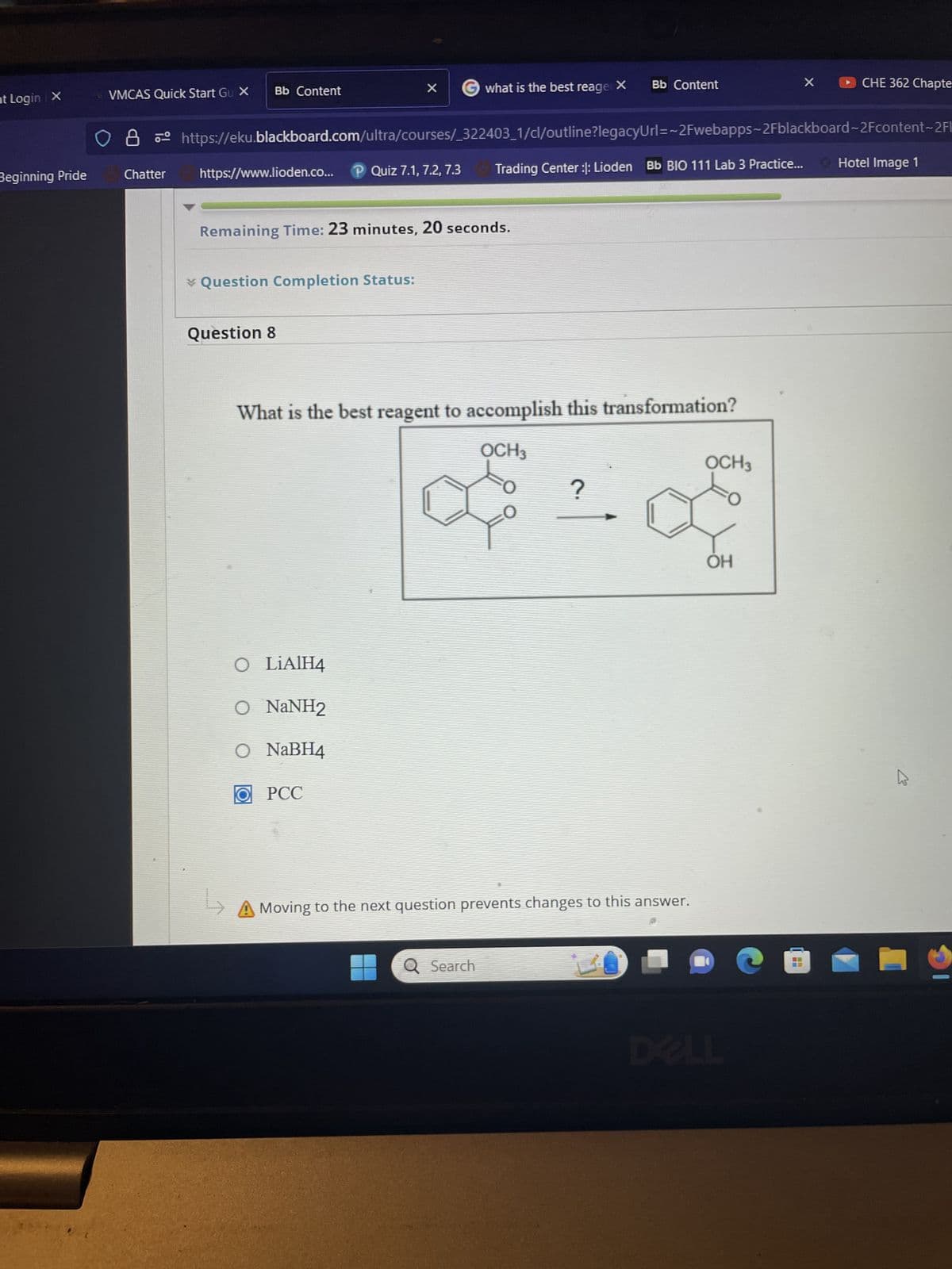 nt Login X
Beginning Pride
VMCAS Quick Start Gu X
Chatter
Bb Content
https://www.lioden.co... P Quiz 7.1, 7.2, 7.3
* Question Completion Status:
O8 https://eku.blackboard.com/ultra/courses/_322403_1/cl/outline?legacyUrl=~2Fwebapps-2Fblackboard-2Fcontent-2Fl
Trading Center :: Lioden Bb BIO 111 Lab 3 Practice... Hotel Image 1
Remaining Time: 23 minutes, 20 seconds.
Question 8
↳
X
O LiAlH4
O NaNH2
O NaBH4
what is the best reager X
OPCC
What is the best reagent to accomplish this transformation?
OCH 3
?
of 10
Bb Content
Q Search
Moving to the next question prevents changes to this answer.
OCH 3
OH
X
--
--
CHE 362 Chapte