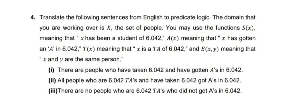 4. Translate the following sentences from English to predicate logic. The domain that
you are working over is X, the set of people. You may use the functions S(x),
meaning that " x has been a student of 6.042," A(x) meaning that "x has gotten
an 'A' in 6.042," T(x) meaning that "x is a TA of 6.042," and E (x, y) meaning that
"x and y are the same person."
(i) There are people who have taken 6.042 and have gotten A's in 6.042.
(ii) All people who are 6.042 TA's and have taken 6.042 got A's in 6.042.
(iii)There are no people who are 6.042 TA's who did not get A's in 6.042.
