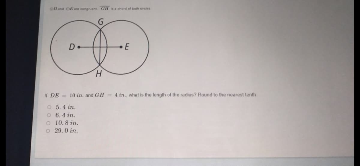 OD and OE are congruent GH is a chord of both circles
De
H.
If DE = 10 in, and GH = 4 in., what is the length of the radius? Round to the nearest tenth.
O 5.4 in.
O 6.4 in.
O 10.8 in.
O 29.0 in.
