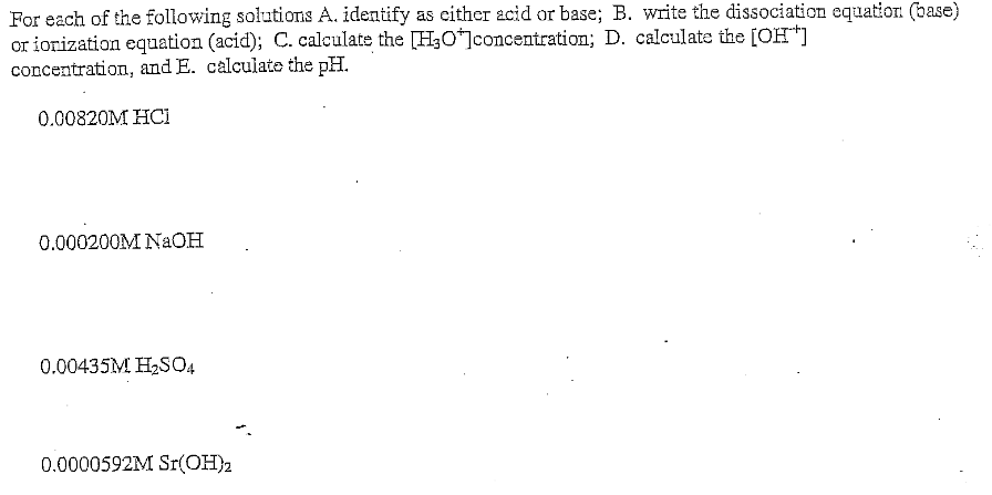 For each of the following solutions A. identify as cither acid or base; B. write the dissociation equation (base)
or iorization equation (acid); C. calculate the [H3O*]concentration; D. calculate the [OH*]
concentration, and E. calculate the pH.
0.00820M HCi
0.000200M NAOH
0.00435M H2SO4
0.0000592M Sr(OH)2
