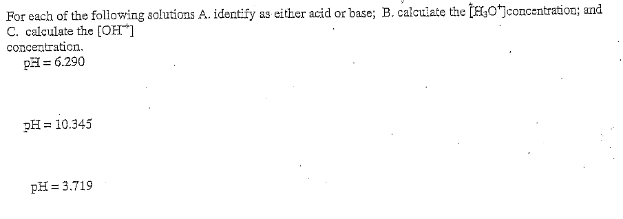 For each of the following solutions A. identify as either acid or base; B. calculate the [H¿O*]concentration; and
C. calculate the [OH]
concentration.
pH = 6.290
pH
= 10.345
pH = 3.719
