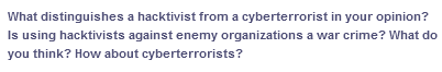 What distinguishes a hacktivist from a cyberterrorist in your opinion?
Is using hacktivists against enemy organizations a war crime? What do
you think? How about cyberterrorists?
