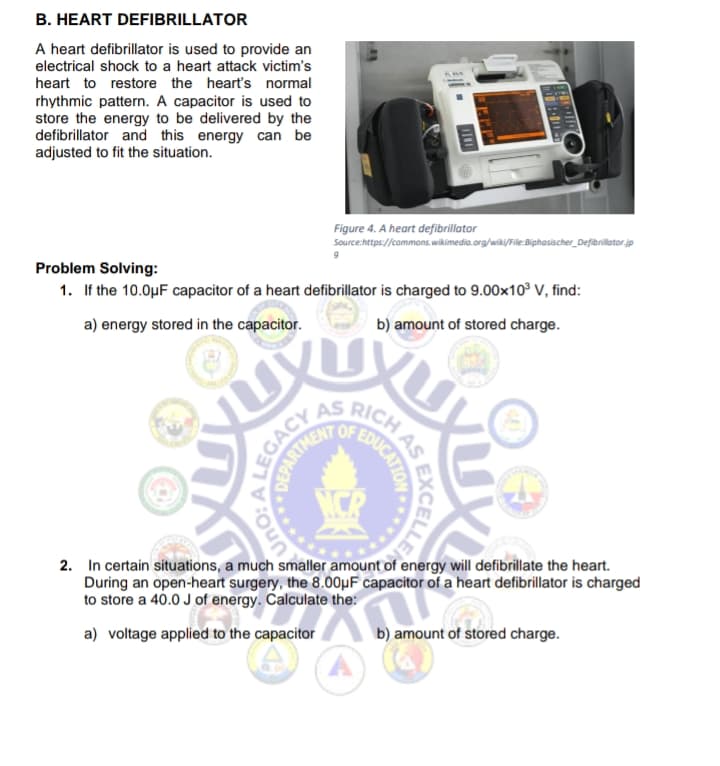 B. HEART DEFIBRILLATOR
A heart defibrillator is used to provide an
electrical shock to a heart attack victim's
heart to restore the heart's normal
rhythmic pattern. A capacitor is used to
store the energy to be delivered by the
defibrillator and this energy can be
adjusted to fit the situation.
Figure 4. A heart defibrillator
Source:https://commons.wikimedia.org/wiki/File:Biphasischer_Defibrillator.jp
Problem Solving:
1. If the 10.0µF capacitor of a heart defibrillator is charged to 9.00x10° V, find:
b) amount of stored charge.
a) energy stored in the capacitor.
RICH
2. In certain situations, a much smaller amount of energy will defibrillate the heart.
During an open-heart surgery, the 8.00µF capacitor of a heart defibrillator is charged
to store a 40.0 J of energy. Čalculate the:
b) amount of stored charge.
a) voltage applied to the capacitor
EXCELLE
EDUCATIO
.*****
