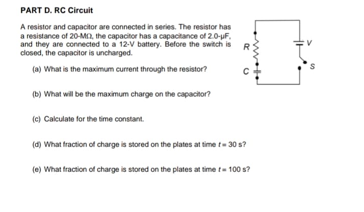 PART D. RC Circuit
A resistor and capacitor are connected in series. The resistor has
a resistance of 20-M2, the capacitor has a capacitance of 2.0-µF,
and they are connected to a 12-V battery. Before the switch is
closed, the capacitor is uncharged.
R
(a) What is the maximum current through the resistor?
(b) What will be the maximum charge on the capacitor?
(c) Calculate for the time constant.
(d) What fraction of charge is stored on the plates at time t= 30 s?
(e) What fraction of charge is stored on the plates at time t= 100 s?
