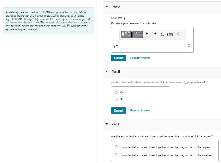 A metal sphere with radius 1.20 cm is supported on an insulating
stand at the center of a hollow, metal, spherical shell with radius
n = 9.00 cm. Charge Iq is put on the inner sphere and charge q
on the outer spherical shell. The magnitude of g is chosen to make
the potential difference between the spheres 470 V, with the inner
sphere at higher potential.
Part A
Calculate q.
Express your answer in coulombs.
q=
Submit
Part B
O Yes
No
Submit
ΑΣΦ
Part C
Request Answer
Are the electric field lines and equipotential surfaces mutually perpendicular?
?
Request Answer
C
Are the equipotential surfaces closer together when the magnitude of Eis largest?
Equipotential surfaces closer together when the magnitude of is largest.
Equipotential surfaces closer together when the magnitude of is smallest