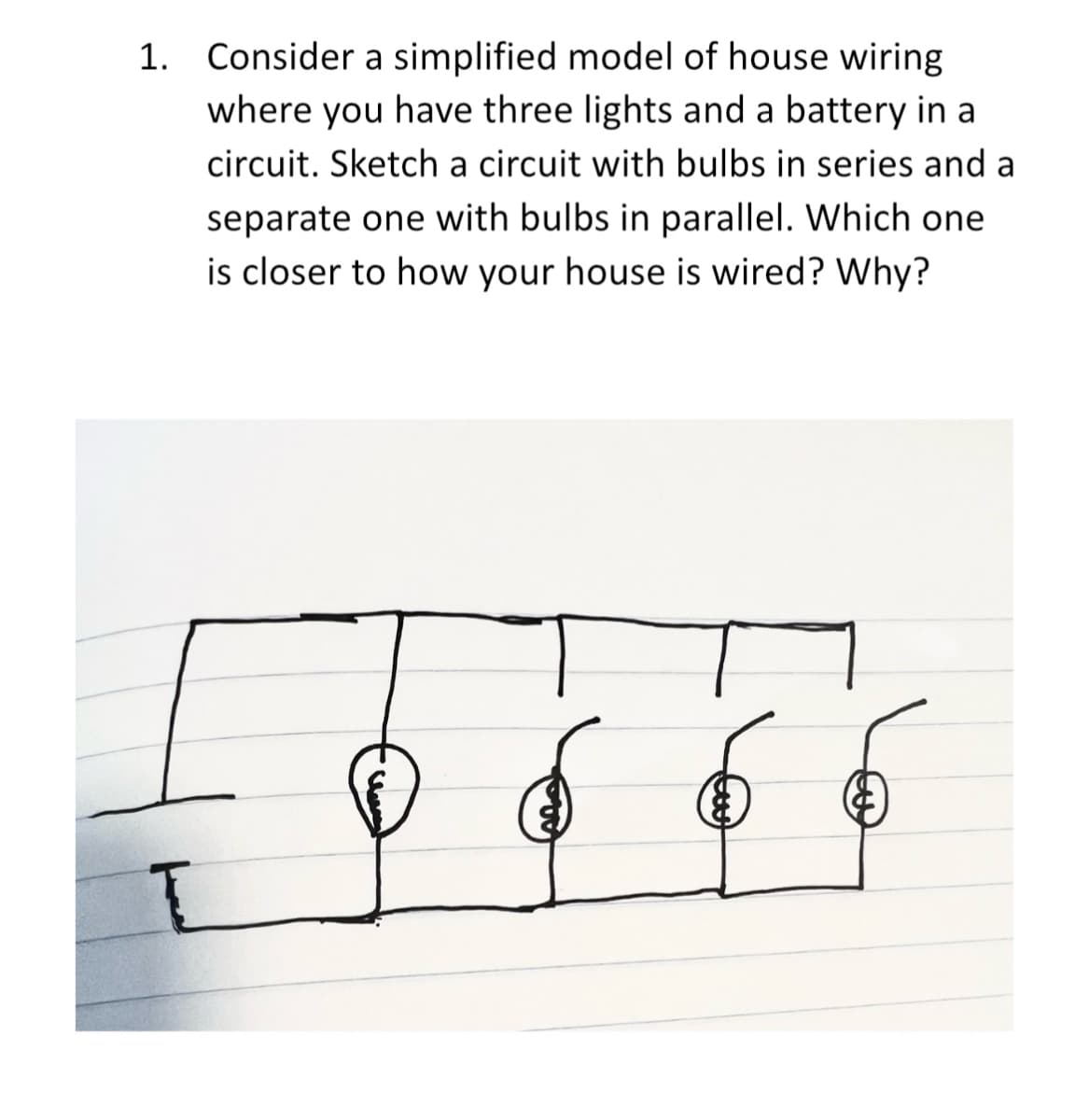 1. Consider a simplified model of house wiring
where you have three lights and a battery in a
circuit. Sketch a circuit with bulbs in series and a
separate one with bulbs in parallel. Which one
is closer to how your house is wired? Why?
6