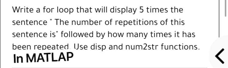 Write a for loop that will display 5 times the
sentence " The number of repetitions of this
sentence is" followed by how many times it has
been repeated. Use disp and num2str functions.
In MATLAP
