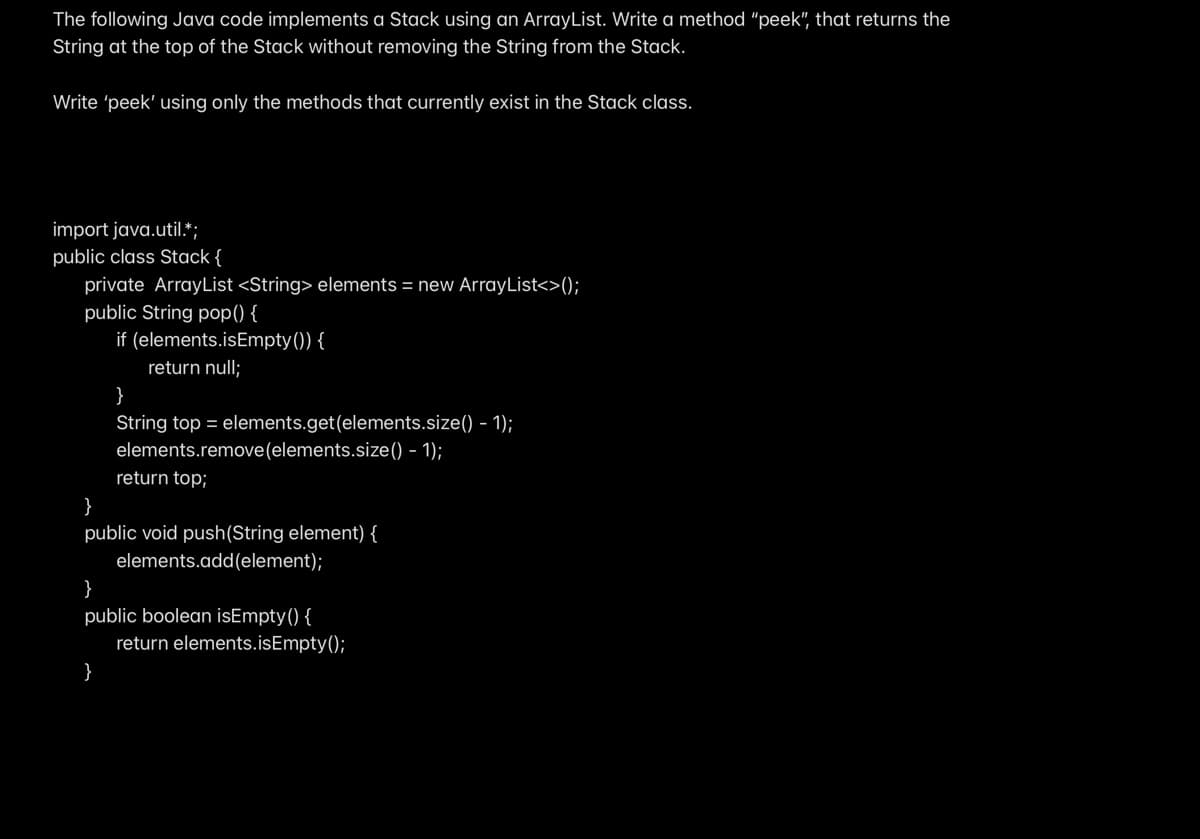 ### Java Stack Implementation Using ArrayList

#### Objective
The following Java code demonstrates how to implement a Stack using an `ArrayList`. The goal is to write a method `peek`, which should return the `String` at the top of the Stack without removing it. This solution must utilize only the methods that currently exist in the Stack class.

#### Code Explanation

```java
import java.util.*;

public class Stack {
    private ArrayList<String> elements = new ArrayList<>();

    public String pop() {
        if (elements.isEmpty()) {
            return null;
        }
        String top = elements.get(elements.size() - 1);
        elements.remove(elements.size() - 1);
        return top;
    }

    public void push(String element) {
        elements.add(element);
    }

    public boolean isEmpty() {
        return elements.isEmpty();
    }
}
```

#### Methods in Stack Class

1. **pop()**:
   - **Purpose**: Removes and returns the top element of the Stack.
   - **Logic**: 
     - If the Stack is empty, return `null`.
     - Otherwise, retrieve the last element from the `ArrayList` and remove it.
     - Return the retrieved element.
  
2. **push(String element)**:
   - **Purpose**: Adds an element to the top of the Stack.
   - **Logic**: Append the element to the `ArrayList`.

3. **isEmpty()**:
   - **Purpose**: Checks if the Stack is empty.
   - **Logic**: Returns `true` if the `ArrayList` is empty, otherwise returns `false`.

#### Task: Implementing `peek`
You need to implement a `peek` method that returns the top element of the Stack without removing it. Make use of the existing methods in the Stack class.

#### Sample Implementation for `peek`

Here is a possible implementation for the `peek` method:

```java
public String peek() {
    if (isEmpty()) {
        return null;
    }
    String top = pop();
    push(top);
    return top;
}
```

#### Explanation of `peek` Method
- **Purpose**: Retrieve the top element without removing it from the Stack.
- **Logic**:
  - Check if the Stack is empty using `isEmpty`. If it is, return `null`.
  - Use the `pop` method to get the top element, which also removes