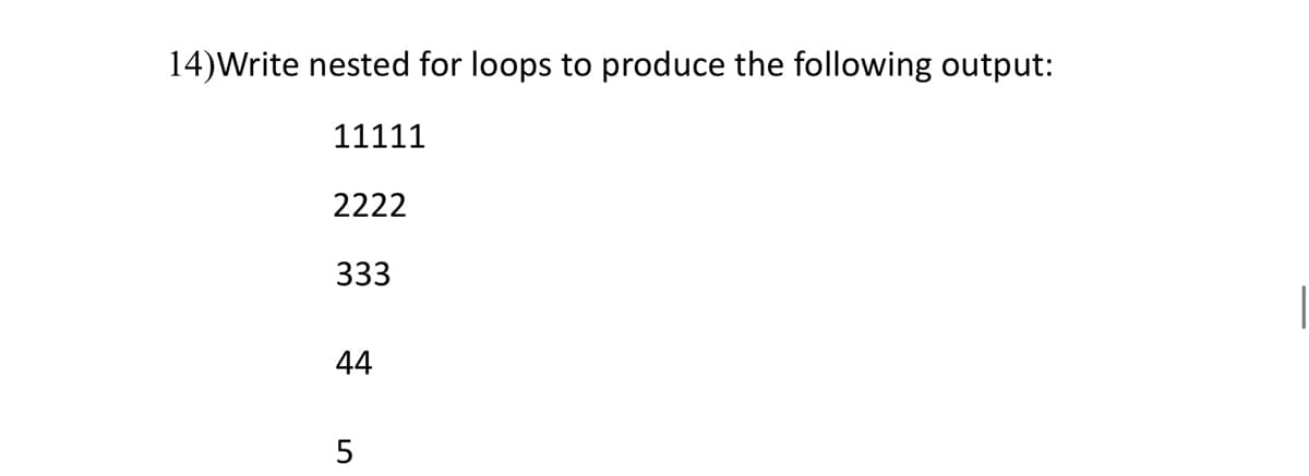 ### Nested For Loops to Produce a Specific Output

**Problem Statement:**
Write nested for loops to produce the following output:
```
11111
2222
333
44
5
```

**Detailed Explanation:**

To achieve the given pattern using nested for loops, we need a two-level loop structure:

1. **Outer Loop:** This loop will iterate through each line, controlling the current number being printed. It also determines how many times the number is repeated on the current line.
2. **Inner Loop:** This loop will handle the printing of the current number in each iteration of the outer loop.

**Pseudocode:**

Here is a conceptual representation of the nested loops:

```python
for i in range(1, 6):     # Outer loop from 1 to 5
    for j in range(6 - i):  # Inner loop to control number of prints
        print(i, end='')    # Print the current number on the same line
    print()                 # Move to the next line after inner loop completes
```

### Explanation:

- **Outer Loop (`for i in range(1, 6)`):**
  - It starts from 1 and goes up to 5.
  - The variable `i` represents the current number to be printed.
  
- **Inner Loop (`for j in range(6 - i)`):**
  - For each iteration of the outer loop, the inner loop runs from `0` to `5 - i`.
  - This ensures that `i` is printed `5 - (i - 1)` times:
    - When `i=1`, it prints 5 times (6-1=5)
    - When `i=2`, it prints 4 times (6-2=4)
    - When `i=3`, it prints 3 times (6-3=3)
    - When `i=4`, it prints 2 times (6-4=2)
    - When `i=5`, it prints 1 time (6-5=1)

- **Print Statement (`print(i, end='')`):**
  - The `end=''` argument ensures that the numbers are printed on the same line without any space.

- **New Line (`print()`):**
  - Moves to the next line after the inner loop finishes execution for the current `i`.

By following this combination of