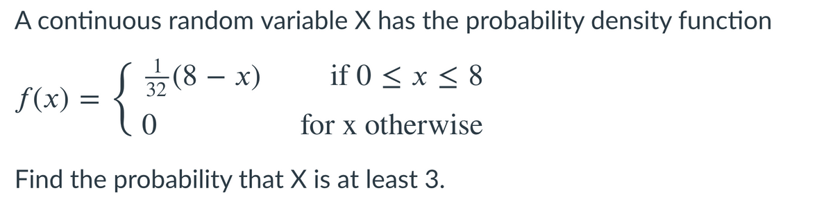 A continuous random variable X has the probability density function
1
(8 – x)
if 0 < x < 8
32
f(x) =
for x otherwise
Find the probability that X is at least 3.
