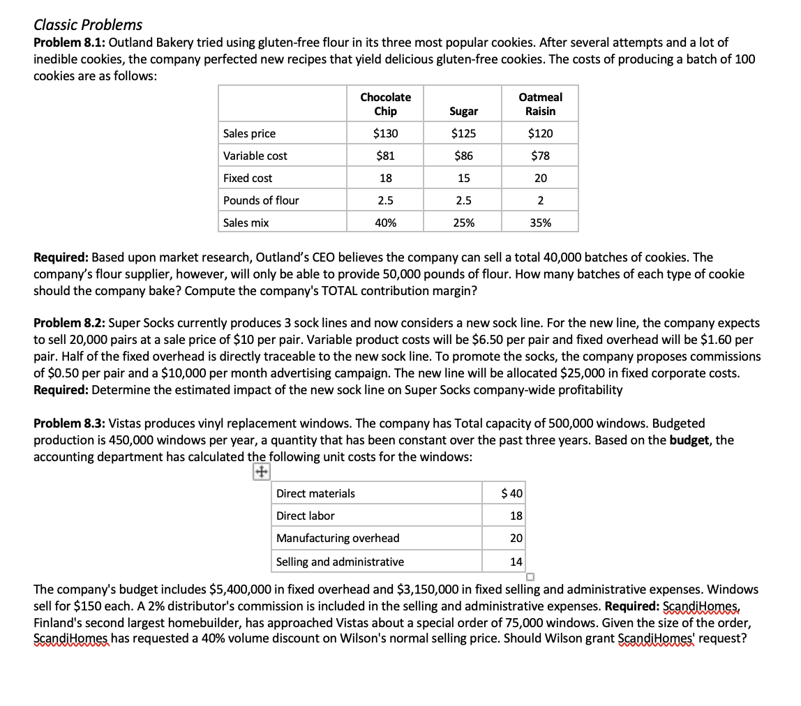 Classic Problems
Problem 8.1: Outland Bakery tried using gluten-free flour in its three most popular cookies. After several attempts and a lot of
inedible cookies, the company perfected new recipes that yield delicious gluten-free cookies. The costs of producing a batch of 100
cookies are as follows:
Chocolate
Chip
Oatmeal
Sugar
Raisin
Sales price
$130
$125
$120
Variable cost
$81
$86
$78
Fixed cost
18
15
20
Pounds of flour
2.5
2.5
2
Sales mix
40%
25%
35%
Required: Based upon market research, Outland's CEO believes the company can sell a total 40,000 batches of cookies. The
company's flour supplier, however, will only be able to provide 50,000 pounds of flour. How many batches of each type of cookie
should the company bake? Compute the company's TOTAL contribution margin?
Problem
Super Socks currently produces 3 soc
lines and now considers a new sock
For
new line, the company expects
to sell 20,000 pairs at a sale price of $10 per pair. Variable product costs will be $6.50 per pair and fixed overhead will be $1.60 per
pair. Half of the fixed overhead is directly traceable to the new sock line. To promote the socks, the company proposes commissions
of $0.50 per pair and a $10,000 per month advertising campaign. The new line will be allocated $25,000 in fixed corporate costs.
Required: Determine the estimated impact of the new sock line on Super Socks company-wide profitability
Problem 8.3: Vistas produces vinyl replacement windows. The company has Total capacity of 500,000 windows. Budgeted
production is 450,000 windows per year, a quantity that has been constant over the past three years. Based on the budget, the
accounting department has calculated the following unit costs for the windows:
Direct materials
$ 40
Direct labor
18
Manufacturing overhead
20
Selling and administrative
14
The company's budget includes $5,400,000 in fixed overhead and $3,150,000 in fixed selling and administrative expenses. Windows
sell for $150 each. A 2% distributor's commission is included in the selling and administrative expenses. Required: ScandiHomes,
Finland's second largest homebuilder, has approached Vistas about a special order of 75,000 windows. Given the size of the order,
ScandiHomes has requested a 40% volume discount on Wilson's normal selling price. Should Wilson grant ScandiHomes' request?
