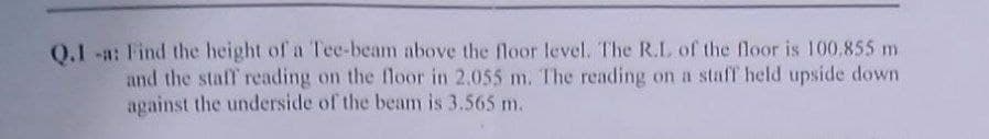 0.1 -a: Find the height of a Tee-beam above the floor level. The R.L of the floor is 100,855 m
and the staff reading on the floor in 2.055 m. The reading on a staff held upside down
against the underside of the beam is 3.565 m.
