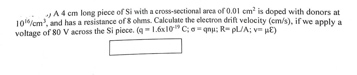 A 4 cm long piece of Si with a cross-sectional area of 0.01 cm² is doped with donors at
1016/cm?, and has a resistance of 8 ohms. Calculate the electron drift velocity (cm/s), if we apply a
voltage of 80 V across the Si piece. (q = 1.6x10-lº C; o = qnµ; R= pL/A; v= uƐ)
!!
