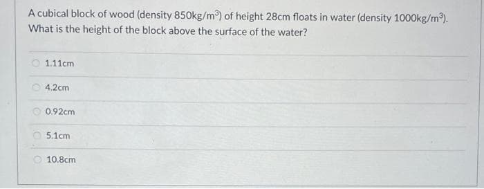 A cubical block of wood (density 850kg/m³) of height 28cm floats in water (density 1000kg/m³).
What is the height of the block above the surface of the water?
1.11cm
4.2cm
0.92cm
5.1cm
10.8cm