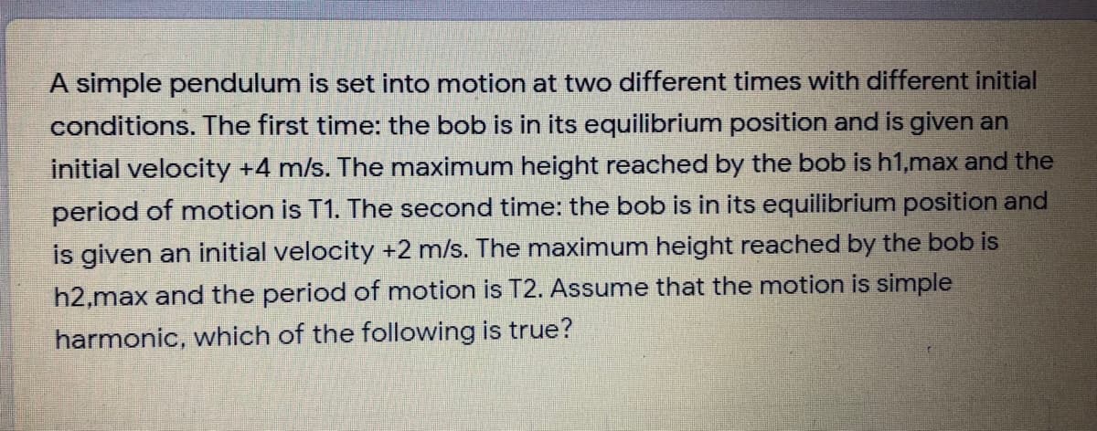 A simple pendulum is set into motion at two different times with different initial
conditions. The first time: the bob is in its equilibrium position and is given an
initial velocity +4 m/s. The maximum height reached by the bob is h1,max and the
period of motion is T1. The second time: the bob is in its equilibrium position and
is given an initial velocity +2 m/s. The maximum height reached by the bob is
h2,max and the period of motion is T2. Assume that the motion is simple
harmonic, which of the following is true?
