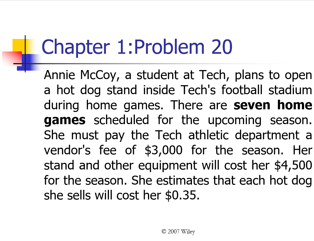 Chapter 1: Problem 20
Annie McCoy, a student at Tech, plans to open
a hot dog stand inside Tech's football stadium
during home games. There are seven home
games scheduled for the upcoming season.
She must pay the Tech athletic department a
vendor's fee of $3,000 for the season. Her
stand and other equipment will cost her $4,500
for the season. She estimates that each hot dog
she sells will cost her $0.35.
© 2007 Wiley