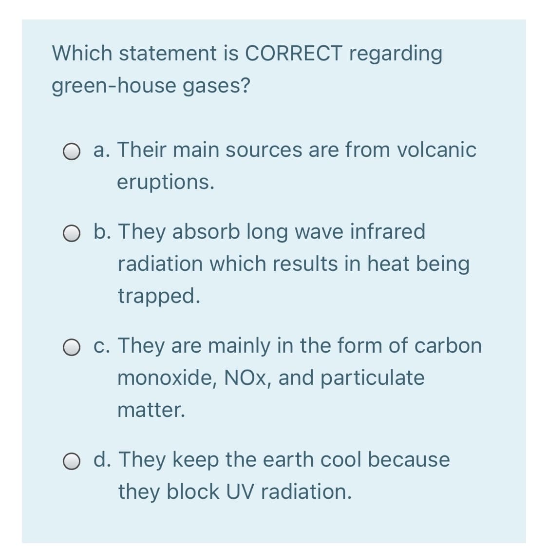 Which statement is CORRECT regarding
green-house gases?
O a. Their main sources are from volcanic
eruptions.
O b. They absorb long wave infrared
radiation which results in heat being
trapped.
O c. They are mainly in the form of carbon
monoxide, NOx, and particulate
matter.
O d. They keep the earth cool because
they block UV radiation.
