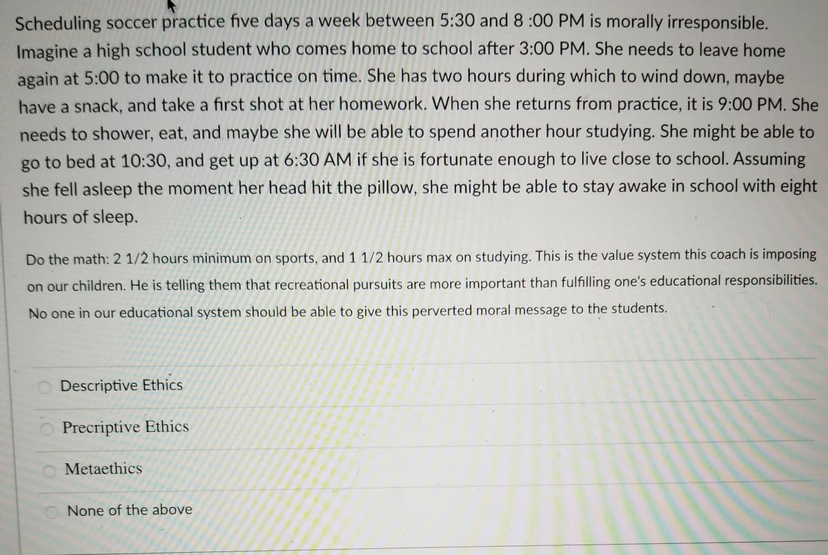 Scheduling soccer practice five days a week between 5:30 and 8:00 PM is morally irresponsible.
Imagine a high school student who comes home to school after 3:00 PM. She needs to leave home
again at 5:00 to make it to practice on time. She has two hours during which to wind down, maybe
have a snack, and take a first shot at her homework. When she returns from practice, it is 9:00 PM. She
needs to shower, eat, and maybe she will be able to spend another hour studying. She might be able to
go to bed at 10:30, and get up at 6:30 AM if she is fortunate enough to live close to school. Assuming
she fell asleep the moment her head hit the pillow, she might be able to stay awake in school with eight
hours of sleep.
Do the math: 2 1/2 hours minimum on sports, and 1 1/2 hours max on studying. This is the value system this coach is imposing
on our children. He is telling them that recreational pursuits are more important than fulfilling one's educational responsibilities.
No one in our educational system should be able to give this perverted moral message to the students.
O Descriptive Ethics
O Precriptive Ethics
Metaethics
None of the above
