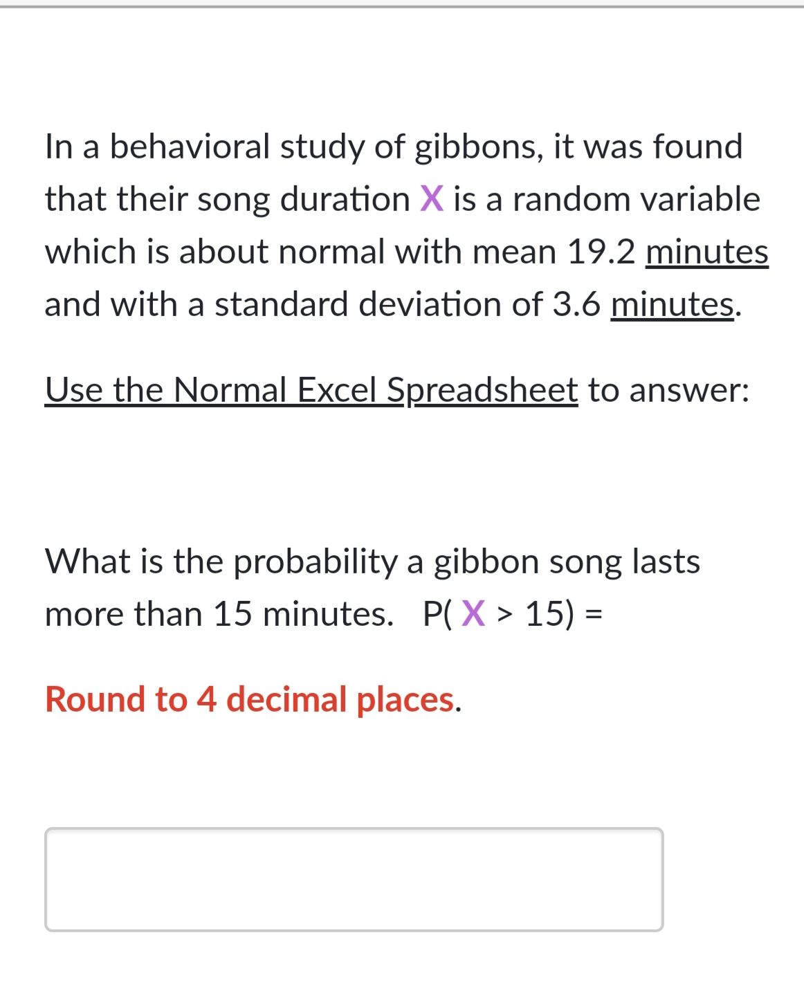 In a behavioral study of gibbons, it was found
that their song duration X is a random variable
which is about normal with mean 19.2 minutes
and with a standard deviation of 3.6 minutes.
Use the Normal Excel Spreadsheet to answer:
What is the probability a gibbon song lasts
more than 15 minutes. P(X > 15) =
Round to 4 decimal places.
