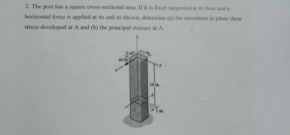 2. The post has a square cross-sectional area. If it is fixed supported at its base and a
horizontal force is applied at its end as shown, determine (a) the maximum in-plane shear
stress developed at A and (b) the principal stresses at A.
3 in
3 in
60 lb
18 in.
I in.
