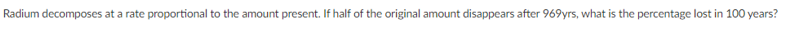 Radium decomposes at a rate proportional to the amount present. If half of the original amount disappears after 969yrs, what is the percentage lost in 100 years?
