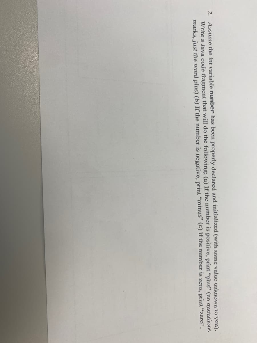 Assume the int variable number has been properly declared and initialized (with some value unknown to you).
Write a Java code fragment that will do the following: (a) If the number is positive, print "plus" (no quotations
marks, just the word plus) (b) If the number is negative, print “minus" (c) If the number is zero, print "zero".
2.
