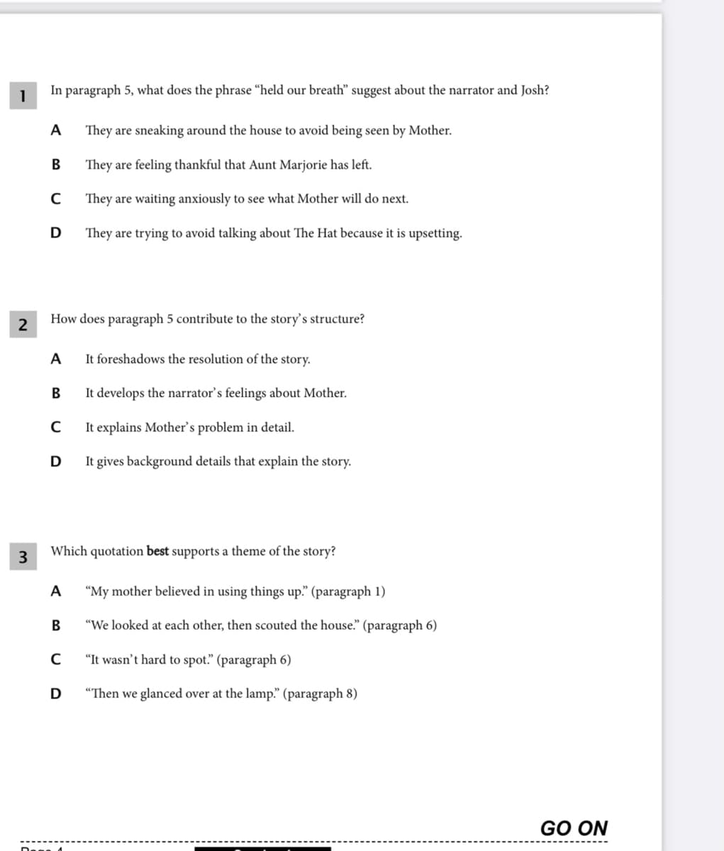 In paragraph 5, what does the phrase “held our breath" suggest about the narrator and Josh?
1
A
They are sneaking around the house to avoid being seen by Mother.
В
They are feeling thankful that Aunt Marjorie has left.
They are waiting anxiously to see what Mother will do next.
D
They are trying to avoid talking about The Hat because it is upsetting.
2
How does paragraph 5 contribute to the story's structure?
A
It foreshadows the resolution of the story.
B
It develops the narrator’s feelings about Mother.
C
It explains Mother's problem in detail.
D
It gives background details that explain the story.
3
Which quotation best supports a theme of the story?
A
"My mother believed in using things up." (paragraph 1)
B
"We looked at each other, then scouted the house." (paragraph 6)
"It wasn't hard to spot." (paragraph 6)
D
"Then we glanced over at the lamp." (paragraph 8)
GO ON
Dage đ
