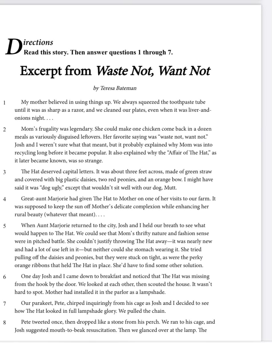 irections
D Read this story. Then answer questions 1 through 7.
Excerpt from Waste Not, Want Not
by Teresa Bateman
My mother believed in using things up. We always squeezed the toothpaste tube
until it was as sharp as a razor, and we cleaned our plates, even when it was liver-and-
onions night. . ..
1
Mom's frugality was legendary. She could make one chicken come back in a dozen
meals as variously disguised leftovers. Her favorite saying was “waste not, want not"
Josh and I weren't sure what that meant, but it probably explained why Mom was into
recycling long before it became popular. It also explained why the "Affair of The Hat," as
it later became known, was so strange.
2
The Hat deserved capital letters. It was about three feet across, made of green straw
and covered with big plastic daisies, two red peonies, and an orange bow. I might have
said it was “dog ugly," except that wouldn’t sit well with our dog, Mutt.
4
Great-aunt Marjorie had given The Hat to Mother on one of her visits to our farm. It
was supposed to keep the sun off Mother's delicate complexion while enhancing her
rural beauty (whatever that meant)....
When Aunt Marjorie returned to the city, Josh and I held our breath to see what
would happen to The Hat. We could see that Mom's thrifty nature and fashion sense
were in pitched battle. She couldn’t justify throwing The Hat away-it was nearly new
and had a lot of use left in it-but neither could she stomach wearing it. She tried
pulling off the daisies and peonies, but they were stuck on tight, as were the perky
orange ribbons that held The Hat in place. She'd have to find some other solution.
5
6
One day Josh and I came down to breakfast and noticed that The Hat was missing
from the hook by the door. We looked at each other, then scouted the house. It wasn't
hard to spot. Mother had installed it in the parlor as a lampshade.
Our parakeet, Pete, chirped inquiringly from his cage as Josh and I decided to see
how The Hat looked in full lampshade glory. We pulled the chain.
8
Pete tweeted once, then dropped like a stone from his perch. We ran to his cage, and
Josh suggested mouth-to-beak resuscitation. Then we glanced over at the lamp. The
