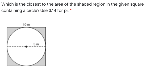 Which is the closest to the area of the shaded region in the given square
containing a circle? Use 3.14 for pi. *
10 m
5m
