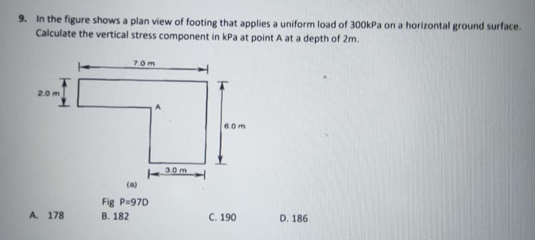 9. In the figure shows a plan view of footing that applies a uniform load of 300kPa on a horizontal ground surface.
Calculate the vertical stress component in kPa at point A at a depth of 2m.
7.0 m
2.0 m
A
6.0 m
3.0 m
(a)
Fig P-97D
A. 178
B. 182
C. 190
D. 186
