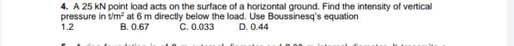 4. A 25 kN point load acts on the surface of a horizontal ground. Find the intensity of vertical
pressure in t/m? at 6 m directly below the load. Use Boussinesq's equation
1.2
B. 0.67
C. 0.033
D. 0.44
