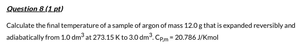 Question 8 (1 pt)
Calculate the final temperature of a sample of argon of mass 12.0 g that is expanded reversibly and
adiabatically from 1.0 dm³ at 273.15 K to 3.0 dm³. Cp,m = 20.786 J/Kmol