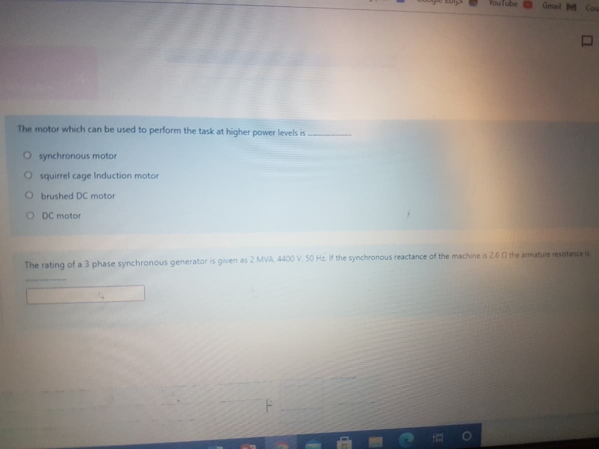 YouTube
Gmail M Cou
The motor which can be used to perform the task at higher power levels is ..
O synchronous motor
O squirrel cage Induction motor
Obrushed DC motor
O DC motor
The rating of a 3 phase synchronous generator is given as 2 MVA 4400 V, 50 Hz. If the synchronous reactance of the machine is 2.6 Q the armature resistance is
