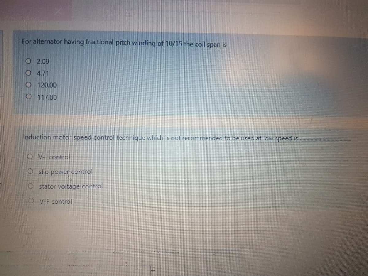 For alternator having fractional pitch winding of 10/15 the coil span is
O2.09
O4.71
O 120.00
O117.00
Induction motor speed control technique which is not recommended to be used at low speed is
OV-I control
Oslip power control
O stator voltage control
OV-F control
