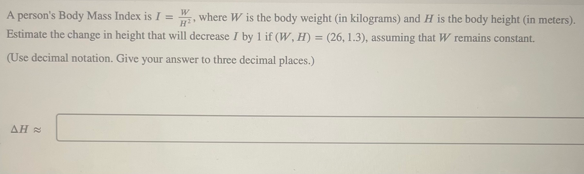 A person's Body Mass Index is I = 2, where W is the body weight (in kilograms) and H is the body height (in meters).
W
H²
Estimate the change in height that will decrease I by 1 if (W, H) = (26, 1.3), assuming that W remains constant.
(Use decimal notation. Give your answer to three decimal places.)
AH≈