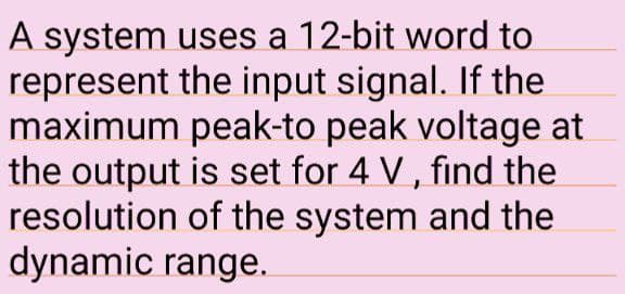 A system uses a 12-bit word to
represent the input signal. If the
maximum peak-to peak voltage at
the output is set for 4 V, find the
resolution of the system and the
dynamic range.
