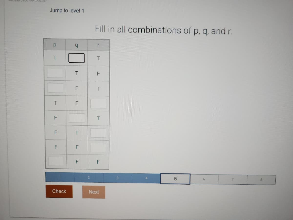 Jump to level 1
Р
T
T
LL
F
F
LL
Check
q
T
F
LL
T
F
F
2
Fill in all combinations of p, q, and r.
r
T
F
T
T
F
Next
3
5
6
8