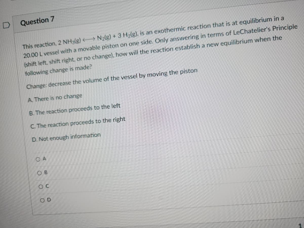 D
Question 7
This reaction, 2 NH3(g) → N2(g) + 3 H₂(g), is an exothermic reaction that is at equilibrium in a
20.00 L vessel with a movable piston on one side. Only answering in terms of LeChatelier's Principle
(shift left, shift right, or no change), how will the reaction establish a new equilibrium when the
following change is made?
Change: decrease the volume of the vessel by moving the piston
A. There is no change
B. The reaction proceeds to the left
C. The reaction proceeds to the right
D. Not enough information
OA
OB
OC
OD