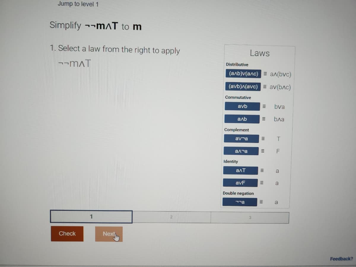 Jump to level 1
Simplify mɅT to m
1. Select a law from the right to apply
--MAT
Check
1
Next
Distributive
(аль) (алс) = ал(рус)
(avb)^(avc) = av(bлc)
Commutative
avb
аль
Complement
ava
алта
Identity
алт
avF
Laws
Double negation
יר
=
=
=
bva
бла
T
a
a
a
Feedback?