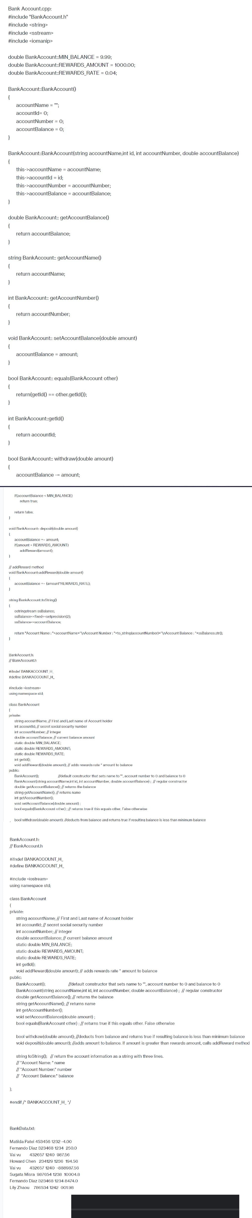 Bank Account.cpp:
#include "BankAccount.h"
#include <string>
#include <sstream>
#include <iomanip>
double BankAccount::MIN_BALANCE = 9.99;
double BankAccount::REWARDS_AMOUNT = 1000.00;
double BankAccount::REWARDS_RATE= 0.04;
BankAccount::BankAccount()
{
}
BankAccount::BankAccount(string accountName,int id, int account Number, double accountBalance)
{
}
}
double BankAccount:: getAccountBalance()
{
}
string BankAccount:: getAccountName()
{
}
}
int BankAccount:: getAccount Number()
{
}
accountName = "";
accountId= 0;
account Number = 0;
accountBalance = 0;
void BankAccount:: setAccountBalance (double amount)
{
}
this->accountName = accountName;
this->accountld = id;
this->account Number = account Number;
this->accountBalance = accountBalance;
}
return accountBalance;
bool BankAccount:: equals(BankAccount other)
{
}
return accountName;
int BankAccount::getId()
{
}
return account Number;
}
accountBalance = amount;
bool BankAccount:: withdraw(double amount)
{
return(getld() == other.getId());
return accountld;
void BankAccount:: deposit (double amount)
{
accountBalance - amount;
if(accountBalance < MIN_BALANCE)
return true;
return false;
// addReward method
void BankAccount::addReward(double amount)
{
accountBalance +- amount;
if(amount > REWARDS_AMOUNT)
addReward(amount);
string BankAccount:toString()
{
};
accountBalance += (amount*REWARDS_RATE);
ostringstream ssBalance;
ssBalance<<fixed<<setprecision (2);
ssBalance<<accountBalance;
return "Account Name: "+accountName+"\nAccount Number: "+to_string(account Number)+"\nAccount Balance : "+ssBalance.str();
BankAccount.h:
// BankAccount.h
#ifndef BANKACCOUNT_H_
#define BANKACCOUNT_H_
#include <iostream>
using namespace std;
class BankAccount
(
private:
string accountName; // First and Last name of Account holder
int accountld; // secret social security number
int account Number; // integer
double account Balance; // current balance amount
static double MIN_BALANCE;
static double REWARDS_AMOUNT;
static double REWARDS_RATE;
int getld();
void addReward(double amount); // adds rewards rate * amount to balance
public:
BankAccount();
//default constructor that sets name to "", account number to 0 and balance to 0
BankAccount(string accountName,int id, int account Number, double accountBalance); // regular constructor
double getAccount Balance(); // returns the balance
string getAccountName(); // returns name
int getAccountNumber();
void setAccount Balance(double amount);
bool equals(BankAccount other); // returns true if this equals other. False otherwise
bool withdraw(double amount); //deducts from balance and returns true if resulting balance is less than minimum balance
BankAccount.h:
// BankAccount.h
#ifndef BANKACCOUNT_H_
#define BANKACCOUNT_H_
#include <iostream>
using namespace std;
class BankAccount
{
private:
string accountName; // First and Last name of Account holder
int accountld; // secret social security number
int account Number; // integer
double accountBalance; // current balance amount
static double MIN_BALANCE;
static double REWARDS_AMOUNT;
static double REWARDS_RATE;
int getld();
void addReward(double amount); // adds rewards rate * amount to balance
public:
BankAccount();
//default constructor that sets name to """, account number to 0 and balance to 0
BankAccount(string accountName,int id, int account Number, double accountBalance); // regular constructor
double getAccountBalance(); // returns the balance
string getAccountName(); // returns name
int getAccount Number();
void setAccountBalance (double amount);
bool equals(BankAccount other); // returns true if this equals other. False otherwise
bool withdraw(double amount); //deducts from balance and returns true if resulting balance is less than minimum balance
void deposit(double amount); //adds amount to balance. If amount is greater than rewards amount, calls addReward method
string toString(); // return the account information as a string with three lines.
// "Account Name: " name
// "Account Number:" number
// "Account Balance:" balance
#endif / BANKACCOUNT_H_*/
BankData.txt:
Vai vu
Matilda Patel 453456 1232 -4.00
Fernando Diaz 323468 1234 250.0
432657 1240 987.56
Chen 234129 1236 194.56
432657 1240 -888987.56
Sugata Misra 987654 1238 10004.8
Fernando Diaz 323468 1234 8474.0
Lily Zhaou 786534 1242 001.98
Howard
Vai vu