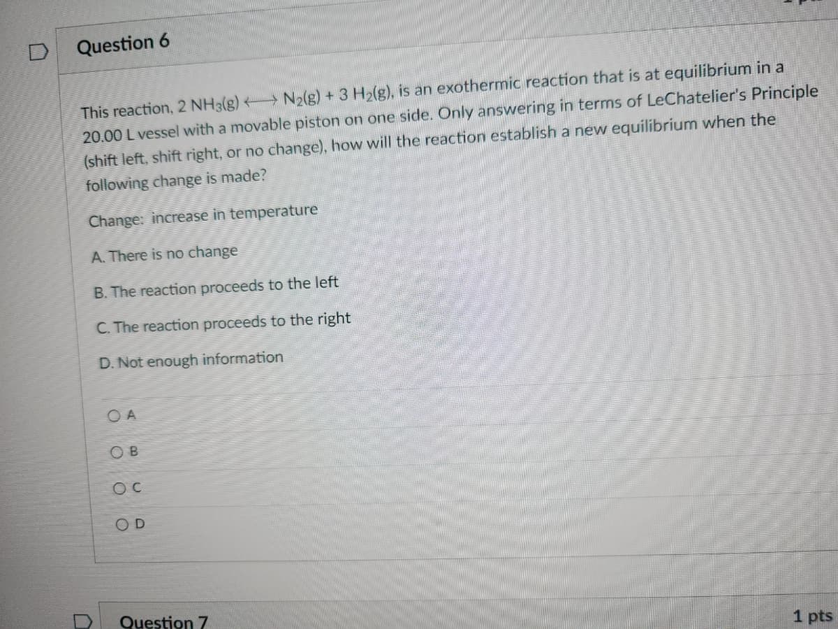 D
Question 6
This reaction, 2 NH3(g) N2(g) + 3 H₂(g), is an exothermic reaction that is at equilibrium in a
20.00 L vessel with a movable piston on one side. Only answering in terms of LeChatelier's Principle
(shift left, shift right, or no change), how will the reaction establish a new equilibrium when the
following change is made?
Change: increase in temperature
A. There is no change
B. The reaction proceeds to the left
C. The reaction proceeds to the right
D. Not enough information
OA
OB
OC
OD
Question 7
1 pts