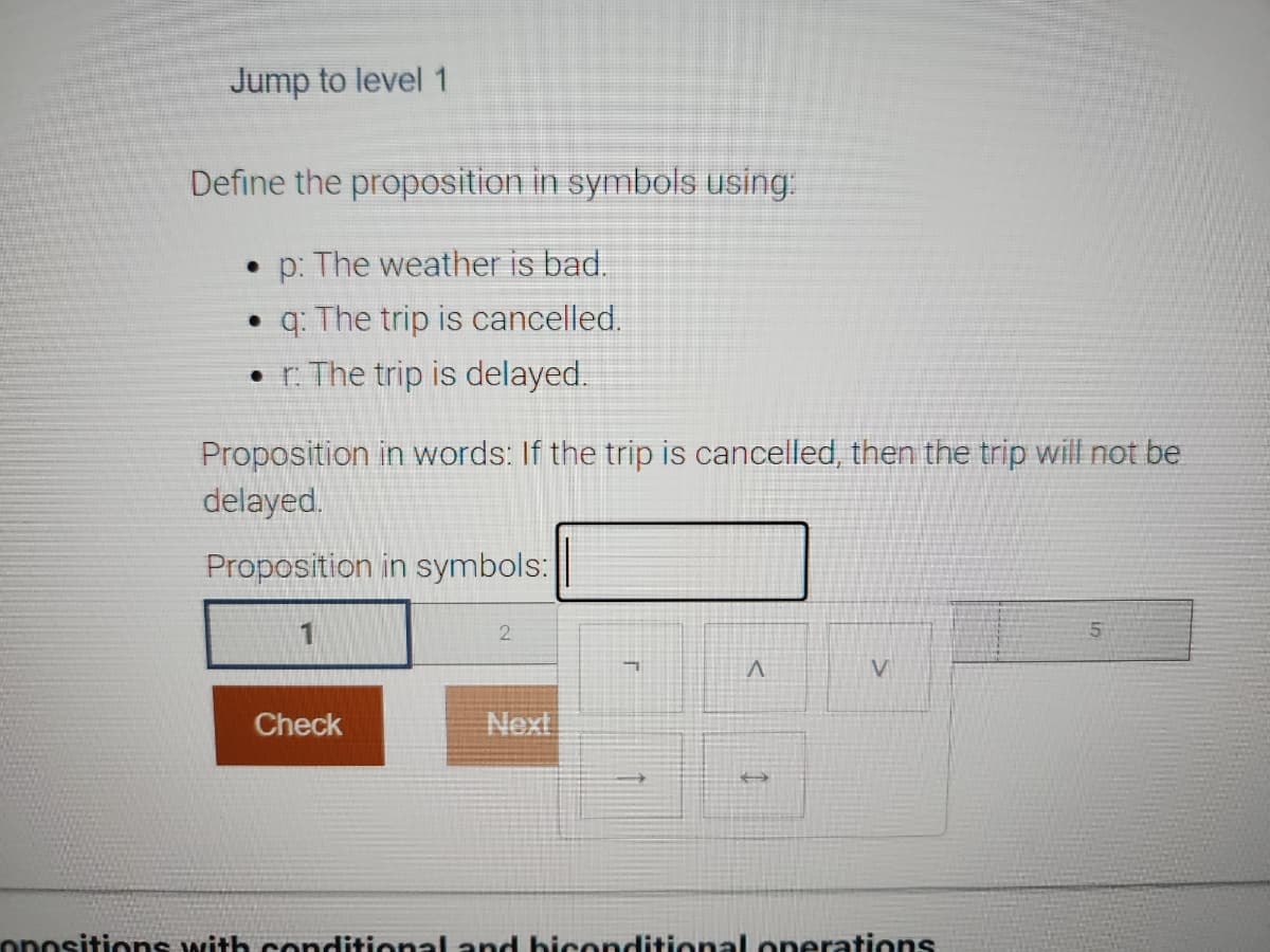 Jump to level 1
Define the proposition in symbols using:
• p: The weather is bad.
q: The trip is cancelled.
. r: The trip is delayed.
Proposition in words: If the trip is cancelled, then the trip will not be
delayed.
Proposition in symbols:
1
Check
2
Next
T
^
V
opositions with conditional and biconditional operations