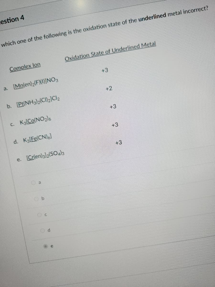 estion 4
which one of the following is the oxidation state of the underlined metal incorrect?
Complex lon
a. [Mn(en)2(F)(1)]NO3
b. [Pt(NH3)2(CI)₂]Cl₂
c. K3 [Co(NO₂)6
d. K3[Fe(CN)6]
e. [Cr(en)3]2(SO4)3
a
b
Oxidation State of Underlined Metal
d
+3
+2
t to t
+3