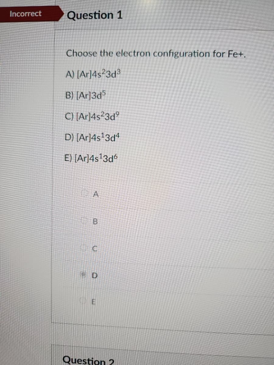 Incorrect
Question 1
Choose the electron configuration for Fe+.
A) [Ar]4s23d³
B) [Ar]3d5
C) [Ar]4s23d⁹
D) [Ar]4s¹3d4
E) [Ar]4s¹3d6
A
B
D
E
Question ?