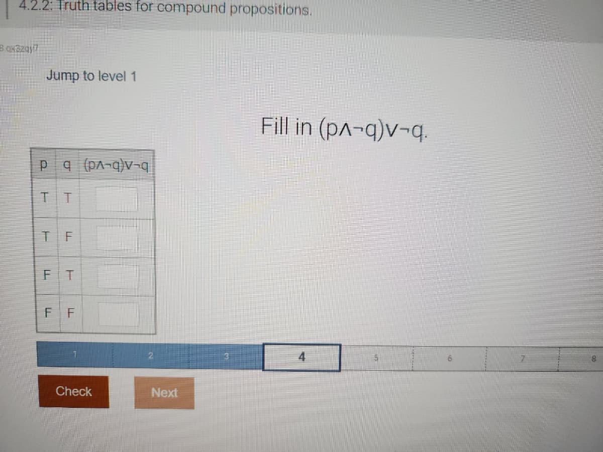 4.2.2: Truth tables for compound propositions.
8.qx3zqy7
Jump to level 1
Pq (pA-q)v-q
TT
TF
TI
F
T
FF
Check
Next
Fill in (p^-q)v-q.
4
7