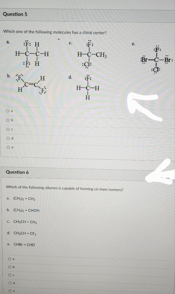 Question 5
Which one of the following molecules has a chiral center?
:F:
H-C-CH3
T
:Cİ:
a.
b.
O a
Ob
O c
Od
O e
Question 6
:F: H
H-C-C-H
1 T
F: H
a. (CH3)2=CH₂
H
b. (CH3)2 = CHOH
c. CH3CH = CH₂
Which of the following alkenes is capable of forming cis-trans isomers?
d. CH3CH = CF2
O a
O b
e. CHBr = CHD
Oc
Od
Oe
H
C.
d.
:F:
H-C-H
1
H
e.
:F:
-C-Br:
:C1:
Br
..
K
b